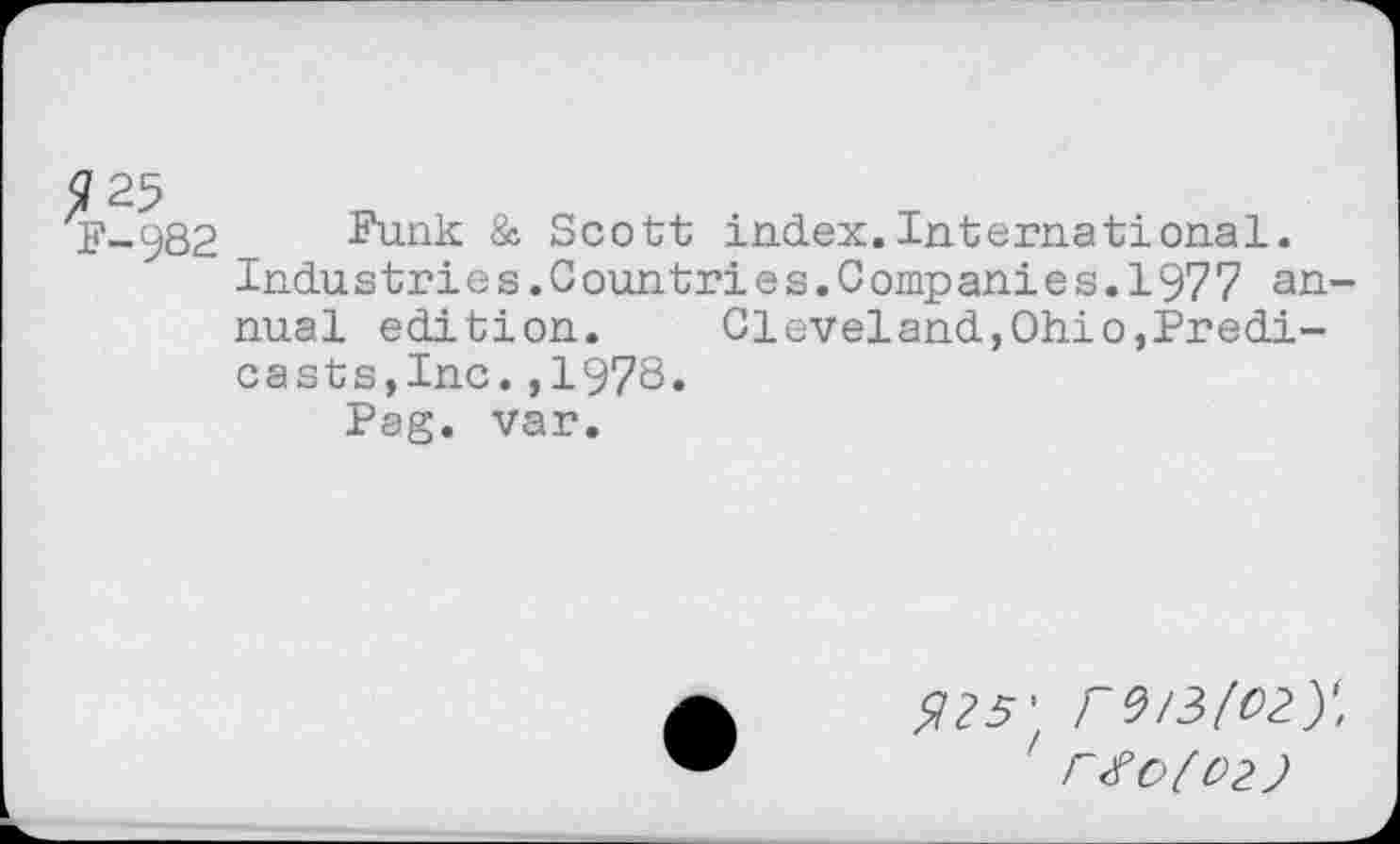 ﻿^?25
F-982
Funk & Scott index.International.
Industries.Countries.Companies.1977 annual edition. Cleveland,Ohio,Predi-casts,Inc.,1978.
Pag. var.
<725’ rV/ZlOty.
' r#0(02}